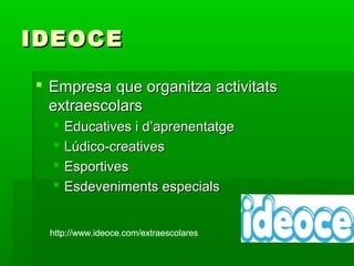 IDEOCEIDEOCE
 Empresa que organitza activitatsEmpresa que organitza activitats
extraescolarsextraescolars
 Educatives i d’aprenentatgeEducatives i d’aprenentatge
 Lúdico-creativesLúdico-creatives
 EsportivesEsportives
 Esdeveniments especialsEsdeveniments especials
http://www.ideoce.com/extraescolares
 Empresa que organitza activitatsEmpresa que organitza activitats
extraescolarsextraescolars
 Educatives i d’aprenentatgeEducatives i d’aprenentatge
 Lúdico-creativesLúdico-creatives
 EsportivesEsportives
 Esdeveniments especialsEsdeveniments especials
http://www.ideoce.com/extraescolareshttp://www.ideoce.com/extraescolareshttp://www.ideoce.com/extraescolares
 