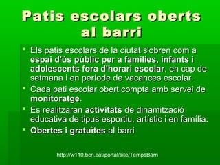Patis escolars obertsPatis escolars oberts
al barrial barri
 Els patis escolars de la ciutat s'obren com aEls patis escolars de la ciutat s'obren com a
espai d'ús públic per a famílies, infants iespai d'ús públic per a famílies, infants i
adolescents fora d'horari escolaradolescents fora d'horari escolar, en cap de, en cap de
setmana i en període de vacances escolar.setmana i en període de vacances escolar.
 Cada pati escolar obert compta amb servei deCada pati escolar obert compta amb servei de
monitoratgemonitoratge..
 Es realitzaranEs realitzaran activitatsactivitats de dinamitzacióde dinamització
educativa de tipus esportiu, artístic i en família.educativa de tipus esportiu, artístic i en família.
 Obertes i gratuïtesObertes i gratuïtes al barrial barri
http://w110.bcn.cat/portal/site/TempsBarri
 