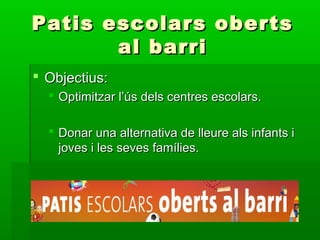  Objectius:Objectius:
 Optimitzar l’ús dels centres escolars.Optimitzar l’ús dels centres escolars.
 Donar una alternativa de lleure als infants iDonar una alternativa de lleure als infants i
joves i les seves famílies.joves i les seves famílies.
Patis escolars obertsPatis escolars oberts
al barrial barri
 