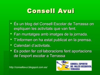 Consell AvuiConsell Avui
 És un blog del Consell Escolar de Terrassa onÉs un blog del Consell Escolar de Terrassa on
expliquen les activitats que van fent.expliquen les activitats que van fent.
 Fan muntatges amb imatges de la jornada.Fan muntatges amb imatges de la jornada.
 T’informen on ha estat publicat en la premsa.T’informen on ha estat publicat en la premsa.
 Calendari d’activitats.Calendari d’activitats.
 Es poden fer col·laboracions fent aportacionsEs poden fer col·laboracions fent aportacions
de l’esport escolar a Terrassade l’esport escolar a Terrassa
http://consellavui.blogspot.com.es/
 