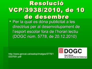 ResolucióResolució
VCP/3938/2010, de 10VCP/3938/2010, de 10
de desembrede desembre
 Per la qual es dóna publicitat a lesPer la qual es dóna publicitat a les
directrius per al desenvolupament dedirectrius per al desenvolupament de
l’esport escolar fora de l’horari lectiul’esport escolar fora de l’horari lectiu
(DOGC núm. 5778, de 20.12.2010)(DOGC núm. 5778, de 20.12.2010)
http://www.gencat.cat/eadop/imatges/5778/1
0337051.pdf
http://www.gencat.cat/eadop/imatges/5778/1
0337051.pdf
http://www.gencat.cat/eadop/imatges/5778/1
0337051.pdf
http://www.gencat.cat/eadop/imatges/5778/1
0337051.pdf
 