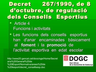 Decret 267/1990, de 8Decret 267/1990, de 8
d’octubre, de regulaciód’octubre, de regulació
dels Consells Esportiusdels Consells Esportius
 Article 4Article 4
Funcions i activitatsFuncions i activitats
 Les funcions dels consells esportiusLes funcions dels consells esportius
han d'anar encaminades bàsicamenthan d'anar encaminades bàsicament
alal fomentfoment i lai la promociópromoció dede
l'activitat esportiva en edat escolarl'activitat esportiva en edat escolar
http://www20.gencat.cat/docs/sge/Home/Secret
aria%20General%20de
%20lEsport/Normativa/arees%20de
%20lesport/decret_consellsesp.doc
 