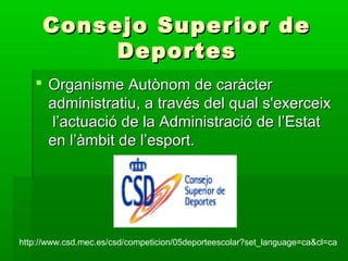Consejo Superior deConsejo Superior de
DeportesDeportes
 Organisme Autònom de caràcterOrganisme Autònom de caràcter
administratiu, a través del qual s'exerceixadministratiu, a través del qual s'exerceix
l’actuació de la Administració de l’Estatl’actuació de la Administració de l’Estat
en l’àmbit de l’esport.en l’àmbit de l’esport.
http://www.csd.mec.es/csd/competicion/05deporteescolar?set_language=ca&cl=ca
 
