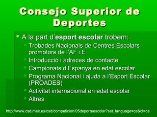  A la part d’A la part d’esport escolaresport escolar trobem:trobem:
 Trobades Nacionals de Centres EscolarsTrobades Nacionals de Centres Escolars
promotors de l’AF i Epromotors de l’AF i E
 Introducció i adreces de contacteIntroducció i adreces de contacte
 Campionats d’Espanya en edat escolarCampionats d’Espanya en edat escolar
 Programa Nacional i ajuda a l’Esport EscolarPrograma Nacional i ajuda a l’Esport Escolar
(PROADES)(PROADES)
 Activitat internacional en edat escolarActivitat internacional en edat escolar
 AltresAltres
Consejo Superior deConsejo Superior de
DeportesDeportes
http://www.csd.mec.es/csd/competicion/05deporteescolar?set_language=ca&cl=cahttp://www.csd.mec.es/csd/competicion/05deporteescolar?set_language=ca&cl=ca
 