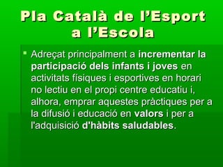 Pla Català de l’EsportPla Català de l’Esport
a l’Escolaa l’Escola
 Adreçat principalment aAdreçat principalment a incrementar laincrementar la
participació dels infants i jovesparticipació dels infants i joves enen
activitats físiques i esportives en horariactivitats físiques i esportives en horari
no lectiu en el propi centre educatiu i,no lectiu en el propi centre educatiu i,
alhora, emprar aquestes pràctiques per aalhora, emprar aquestes pràctiques per a
la difusió i educació enla difusió i educació en valorsvalors i per ai per a
l'adquisiciól'adquisició d'hàbits saludablesd'hàbits saludables..
 