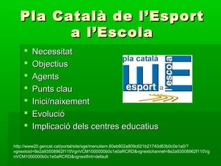 Pla Català de l’EsportPla Català de l’Esport
a l’Escolaa l’Escola
 NecessitatNecessitat
 ObjectiusObjectius
 AgentsAgents
 Punts clauPunts clau
 Inici/naixementInici/naixement
 EvolucióEvolució
 Implicació dels centres educatiusImplicació dels centres educatius
http://www20.gencat.cat/portal/site/sge/menuitem.80eb802a809c621b21740d63b0c0e1a0/?
vgnextoid=8e2a93508962f110VgnVCM1000000b0c1e0aRCRD&vgnextchannel=8e2a93508962f110Vg
nVCM1000000b0c1e0aRCRD&vgnextfmt=default
 