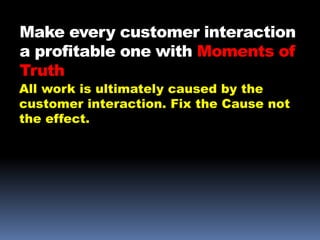 Make every customer interaction
a profitable one with Moments of
Truth
All work is ultimately caused by the
customer interaction. Fix the Cause not
the effect.
 