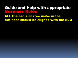 Guide and Help with appropriate
Business Rules
ALL the decisions we make in the
business should be aligned with the SCO
 