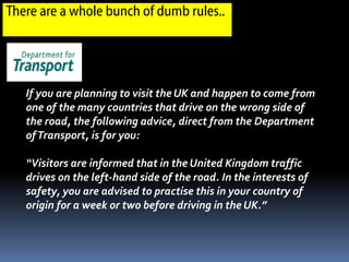 There are a whole bunch of dumb rules..




   If you are planning to visit the UK and happen to come from
   one of the many countries that drive on the wrong side of
   the road, the following advice, direct from the Department
   of Transport, is for you:

   “Visitors are informed that in the United Kingdom traffic
   drives on the left-hand side of the road. In the interests of
   safety, you are advised to practise this in your country of
   origin for a week or two before driving in the UK.”
 
