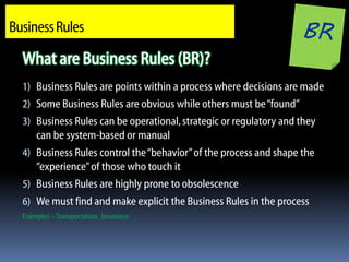 Business Rules

  What are Business Rules (BR)?
  1) Business Rules are points within a process where decisions are made
  2) Some Business Rules are obvious while others must be “found”
  3) Business Rules can be operational, strategic or regulatory and they
     can be system-based or manual
  4) Business Rules control the “behavior” of the process and shape the
     “experience” of those who touch it
  5) Business Rules are highly prone to obsolescence
  6) We must find and make explicit the Business Rules in the process
  Examples – Transportation , Insurance
 