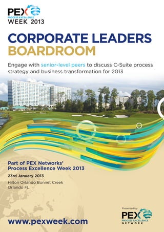 CORPORATE LEADERS
BOARDROOM
Engage with senior-level peers to discuss C-Suite process
strategy and business transformation for 2013




Part of PEX Networks’
Process Excellence Week 2013
23rd January 2013
Hilton Orlando Bonnet Creek
Orlando FL




                                            Presented by:




www.pexweek.com
 