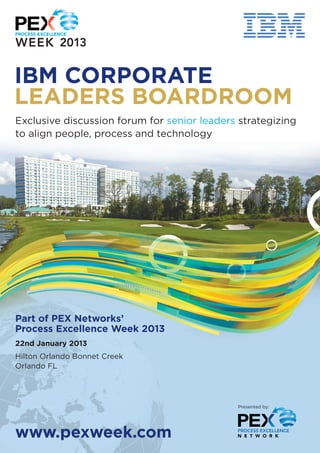 IBM CORPORATE
LEADERS BOARDROOM
Exclusive discussion forum for senior leaders strategizing
to align people, process and technology




Part of PEX Networks’
Process Excellence Week 2013
22nd January 2013
Hilton Orlando Bonnet Creek
Orlando FL




                                             Presented by:




www.pexweek.com
 