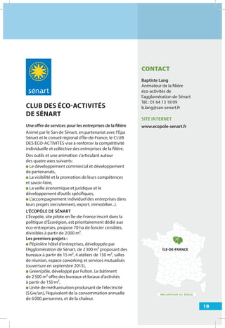 19
IMPLANTATION DU RÉSEAU
CLUB DES ÉCO-ACTIVITÉS
DE SÉNART
Une oﬀre de services pour les entreprises de la filière
Animé par le San de Sénart, en partenariat avec l’Epa
Sénart et le conseil régional d’Île-de-France, le CLUB
DES ÉCO-ACTIVITÉS vise à renforcer la compétitivité
individuelle et collective des entreprises de la filière.
Des outils et une animation s’articulant autour
des quatre axes suivants:
■ Le développement commercial et développement
de partenariats,
■ La visibilité et la promotion de leurs compétences
et savoir-faire,
■ La veille économique et juridique et le
développement d’outils spécifiques,
■ L’accompagnement individuel des entreprises dans
leurs projets (recrutement, export, immobilier...).
L’ÉCOPÔLE DE SÉNART
L’Écopôle, site pilote en Île-de-France inscrit dans la
politique d’Écorégion, est prioritairement dédié aux
éco-entreprises, propose 70 ha de foncier cessibles,
divisibles à partir de 2000 m².
Les premiers projets :
■ Pépinière hôtel d’entreprises, développée par
l’Agglomération de Sénart, de 2300 m² proposant des
bureaux à partir de 15 m², 4 ateliers de 150 m², salles
de réunion, espace coworking et services mutualisés
(ouverture en septembre 2015),
■ Green’pôle, développé par Fulton. Le bâtiment
de 2500 m² oﬀre des bureaux et locaux d’activités
à partir de 150 m²,
■ Unité de méthanisation produisant de l’électricité
(5Gw/an), l’équivalent de la consommation annuelle
de 6000 personnes, et de la chaleur.
ÎLE-DE-FRANCE
CONTACT
Baptiste Lang
Animateur de la filière
éco-activités de
l’agglomération de Sénart
Tél.: 01 64 13 18 09
b.lang@san-senart.fr
SITE INTERNET
www.ecopole-senart.fr
 