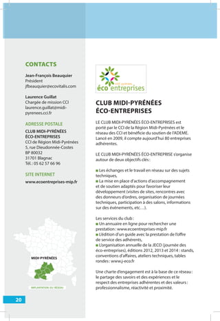 20
IMPLANTATION DU RÉSEAU
MIDI-PYRÉNÉES
CONTACTS
Jean-François Beauquier
Président
jfbeauquier@ecovitalis.com
Laurence Guillat
Chargée de mission CCI
laurence.guillat@midi-
pyrenees.cci.fr
ADRESSE POSTALE
CLUB MIDI-PYRÉNÉES
ÉCO-ENTREPRISES
CCI de Région Midi-Pyrénées
5, rue Dieudonnée-Costes
BP 80032
31701 Blagnac
Tél.: 05 62 57 66 96
SITE INTERNET
www.ecoentreprises-mip.fr
CLUB MIDI-PYRÉNÉES
ÉCO-ENTREPRISES
LE CLUB MIDI-PYRÉNÉES ÉCO-ENTREPRISES est
porté par le CCI de la Région Midi-Pyrénées et le
réseau des CCI et bénéficie du soutien de l’ADEME.
Lancé en 2009, il compte aujourd’hui 80 entreprises
adhérentes.
LE CLUB MIDI-PYRÉNÉES ÉCO-ENTREPRISE s’organise
autour de deux objectifs clés:
■ Les échanges et le travail en réseau sur des sujets
techniques,
■ La mise en place d’actions d’accompagnement
et de soutien adaptés pour favoriser leur
développement (visites de sites, rencontres avec
des donneurs d’ordres, organisation de journées
techniques, participation à des salons, informations
sur des événements, etc…).
Les services du club:
■ Un annuaire en ligne pour rechercher une
prestation: www.ecoentreprises-mip.fr
■ L’édition d’un guide avec la prestation de l’oﬀre
de service des adhérents,
■ L’organisation annuelle de la JECO (journée des
éco-entreprises), éditions 2012, 2013 et 2014 : stands,
conventions d’aﬀaires, ateliers techniques, tables
rondes: www.j-eco.fr
Une charte d’engagement est à la base de ce réseau:
le partage des savoirs et des expériences et le
respect des entreprises adhérentes et des valeurs:
professionnalisme, réactivité et proximité.
 