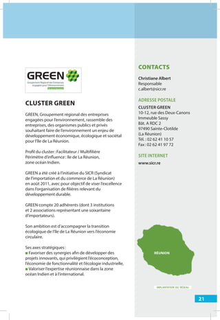 21
IMPLANTATION DU RÉSEAU
CONTACTS
Christiane Albert
Responsable
c.albert@sicr.re
ADRESSE POSTALE
CLUSTER GREEN
10-12, rue des Deux-Canons
Immeuble Sassy
Bât. A RDC 2
97490 Sainte-Clotilde
(La Réunion)
Tél. : 02 62 41 10 57
Fax: 02 62 41 97 72
SITE INTERNET
www.sicr.re
CLUSTER GREEN
GREEN, Groupement régional des entreprises
engagées pour l’environnement, rassemble des
entreprises, des organismes publics et privés
souhaitant faire de l’environnement un enjeu de
développement économique, écologique et sociétal
pour l’île de La Réunion.
Profil du cluster: Facilitateur / Multifilière
Périmètre d’influence: île de La Réunion,
zone océan Indien.
GREEN a été créé à l’initiative du SICR (Syndicat
de l’importation et du commerce de La Réunion)
en août 2011, avec pour objectif de viser l’excellence
dans l’organisation de filières relevant du
développement durable.
GREEN compte 20 adhérents (dont 3 institutions
et 2 associations représentant une soixantaine
d’importateurs).
Son ambition est d’accompagner la transition
écologique de l’île de La Réunion vers l’économie
circulaire.
Ses axes stratégiques:
■ Favoriser des synergies afin de développer des
projets innovants, qui privilégient l’écoconception,
l’économie de fonctionnalité et l’écologie industrielle,
■ Valoriser l’expertise réunionnaise dans la zone
océan Indien et à l’international.
RÉUNION
 