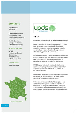 42
IMPLANTATION DU RÉSEAU
UPDS
Union des professionnels de la dépollution des sites
L’UPDS, chambre syndicale rassemblant les sociétés
intervenant dans le domaine de la dépollution
des sols et des eaux souterraines, a pour vocation
de contribuer à la structuration de la profession
et au développement de son marché.
Forte de 42 membres, l’UPDS rassemble la profession
dans sa diversité: des plus petites sociétés aux filiales
des grands groupes, qu’elles appartiennent au
domaine de l’ingénierie ou à celui des travaux.
L’UPDS a pour principale mission de faciliter les
relations entre les professionnels de la dépollution
des sites, leurs clients industriels ou publics et
les administrations.
Elle apporte également de la visibilité à ses membres
par le biais de son site internet, de publications
et grâce à l’organisation d’événements.
Outre ses services de veille, l’UPDS propose à ses
adhérents d’échanger et de se tenir informés de
l’évolution de la réglementation et des pratiques,
à l’occasion notamment de rendez-vous mensuels
regroupant le Bureau et diﬀérents groupes de travail.
CONTACTS
David de Luca
Président
Christel de la Hougue
Déléguée générale
cdelahougue@upds.org
Sophie Chambon
Chargée de mission
schambon@upds.org
ADRESSE POSTALE
UPDS
183, avenue Georges-
Clemenceau
92000 Nanterre
Tél.: 01 47 24 78 54
SITE INTERNET
www.upds.org
 