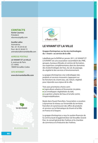 44
IMPLANTATION DU RÉSEAU
LE VIVANT ET LA VILLE
Grappe d’entreprises sur les éco-technologies
du « vivant » au service de la ville
Labellisée par la DATAR en janvier 2011, LE VIVANT ET
LA VIVANT est une association rassemblant des PME,
groupes, bureaux d’études et centres de formation,
aux expertises complémentaires dans les domaines
des écotechnologies de l’eau, du sol, du paysage,
du végétal et des services à l’environnement.
La grappe d’entreprises vise à développer des
produits et services innovants s’appuyant sur
les fonctions du vivant (eau, sol, nature, végétal)
pour répondre aux enjeux de la ville.
Trois axes prioritaires choisis sont:
■ L’agriculture urbaine et l’économie circulaire,
■ Les enveloppes végétalisées du bâti,
■ La gestion urbaine de l’eau et la lutte contre
l’imperméabilisation.
Basée dans l’ouest francilien, l’association a vocation
à dynamiser le réseau sur l’ensemble du territoire
francilien et à promouvoir des oﬀres de produits
et services sur la thématique du Vivant et la Ville
en France et à l’export.
La grappe d’entreprises a reçu le soutien financier de
la communauté d’agglomération de Versailles-Grand-
Parc, le conseil général des Yvelines et la chambre
de commerce et d’industrie des Yvelines.
CONTACTS
Xavier Laureau
Président
xlaureau@gally.com
Aurélie Lafon
Animatrice
Tél.: 01 70 29 45 65
Port: 06 23 38 60 72
animation@levivantetlaville.com
ADRESSE POSTALE
LE VIVANT ET LA VILLE
6, avenue de Paris
CS 10992
78009 Versailles Cedex
SITE INTERNET
www.levivantetlaville.com
ÎLE-DE-FRANCE
T
 