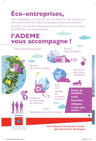 Vous développez une activité dans les domaines de l’énergie ou
l’environnement ?Vous offrez des produits ou services innovants ?
Accédez aux marchés émergents et prometteurs avec le soutien
de l’ADEME et de ses partenaires.
www.ademe.fr/entreprises-monde-
agricole/innover-developper
Éco-entreprises,
l’ADEME
vous accompagne !
Créez votre éco-entreprise !
Rassurez
vos premiers clients !
Éco-innovez
pour rester
compétitifs !
Pensez à
l’éco-conception !
Études de
faisabilité,
outils,
formation,
colloques,
et bien plus
encore !
Accédez
aux
nouveaux
marchés !Collaborez
sur des projets
de recherche !
Développez-vous à l’international !
ADEME AP PEXE-160x240.indd 1 13/02/2015 11:12
D
i
-
-
D
p
b
u
 