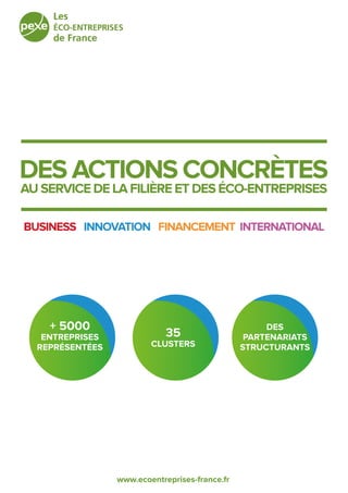 www.ecoentreprises-france.fr
DES ACTIONS CONCRÈTES
AU SERVICE DE LA FILIÈRE ET DES ÉCO-ENTREPRISES
+ 5000
ENTREPRISES
REPRÉSENTÉES
35
CLUSTERS
DES
PARTENARIATS
STRUCTURANTS
BUSINESS - INNOVATION - FINANCEMENT- INTERNATIONAL
 