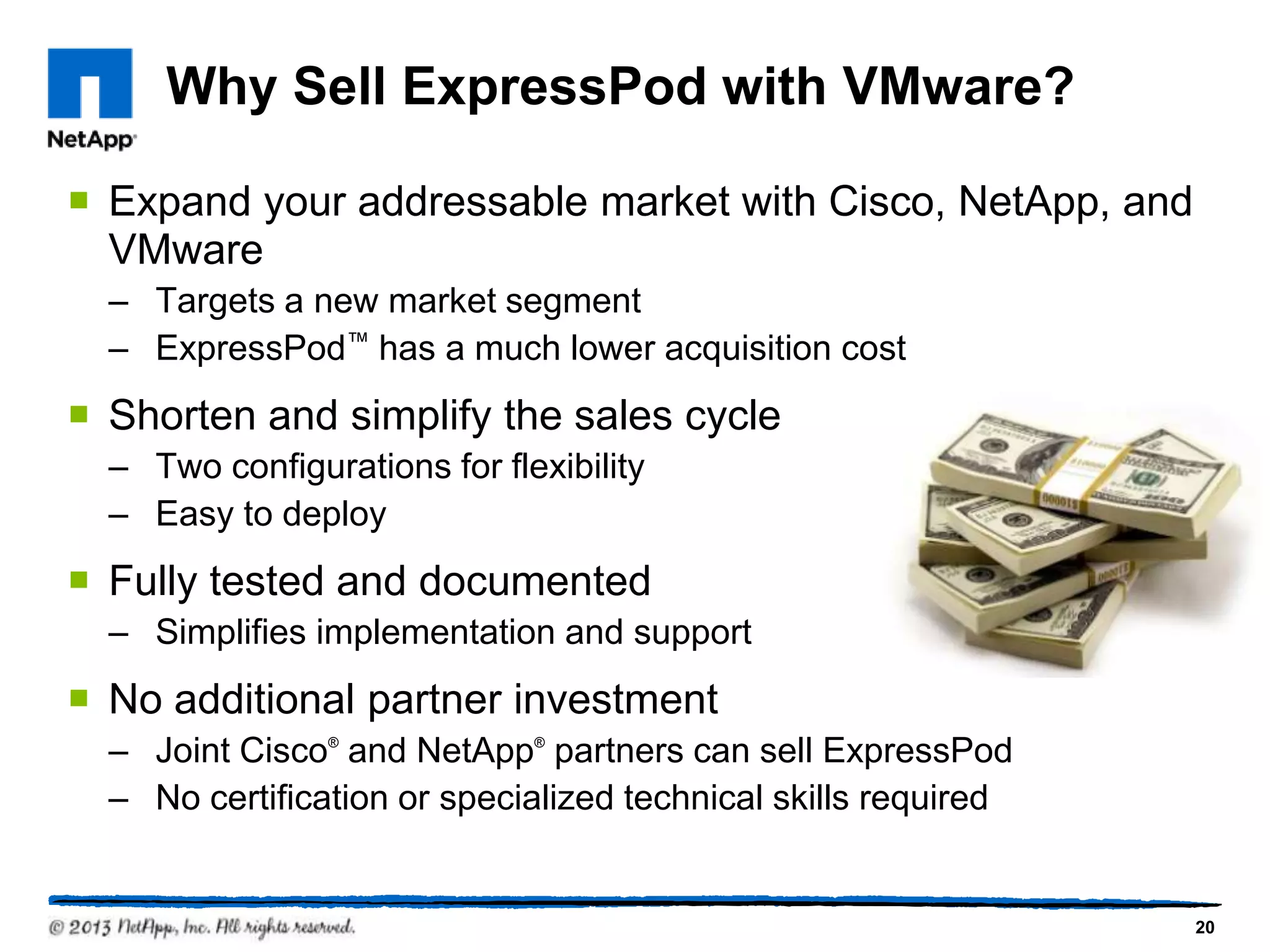 Why Sell ExpressPod with VMware?

 Expand your addressable market with Cisco, NetApp, and
  VMware
  – Targets a new market segment
  – ExpressPod™ has a much lower acquisition cost
 Shorten and simplify the sales cycle
  – Two configurations for flexibility
  – Easy to deploy
 Fully tested and documented
  – Simplifies implementation and support
 No additional partner investment
  – Joint Cisco® and NetApp® partners can sell ExpressPod
  – No certification or specialized technical skills required


                                                                20
 
