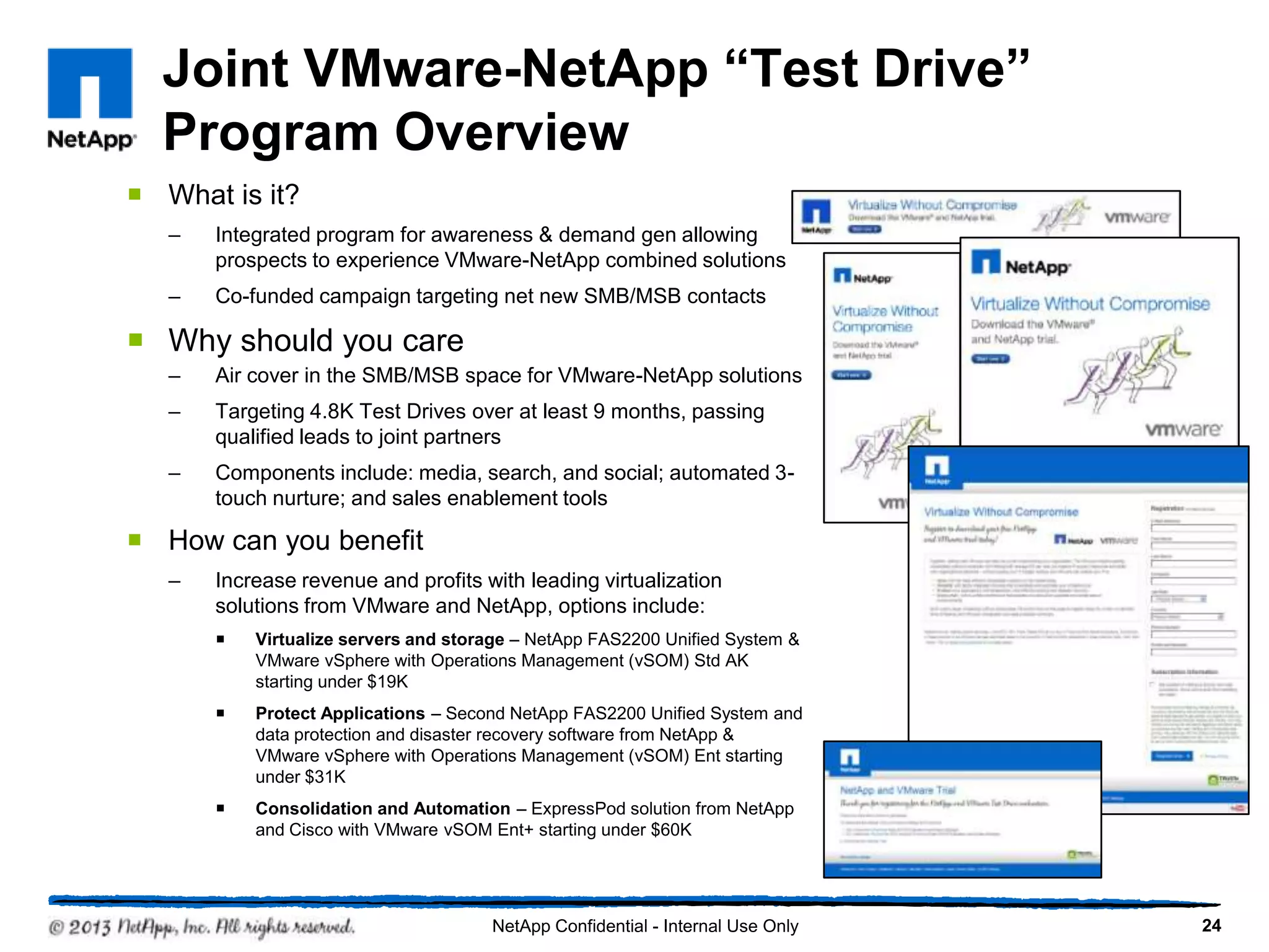 Joint VMware-NetApp “Test Drive”
  Program Overview
 What is it?
   –   Integrated program for awareness & demand gen allowing
       prospects to experience VMware-NetApp combined solutions
   –   Co-funded campaign targeting net new SMB/MSB contacts

 Why should you care
   –   Air cover in the SMB/MSB space for VMware-NetApp solutions
   –   Targeting 4.8K Test Drives over at least 9 months, passing
       qualified leads to joint partners
   –   Components include: media, search, and social; automated 3-
       touch nurture; and sales enablement tools

 How can you benefit
   –   Increase revenue and profits with leading virtualization
       solutions from VMware and NetApp, options include:
          Virtualize servers and storage – NetApp FAS2200 Unified System &
           VMware vSphere with Operations Management (vSOM) Std AK
           starting under $19K
          Protect Applications – Second NetApp FAS2200 Unified System and
           data protection and disaster recovery software from NetApp &
           VMware vSphere with Operations Management (vSOM) Ent starting
           under $31K
          Consolidation and Automation – ExpressPod solution from NetApp
           and Cisco with VMware vSOM Ent+ starting under $60K




                                      NetApp Confidential - Internal Use Only   24
 