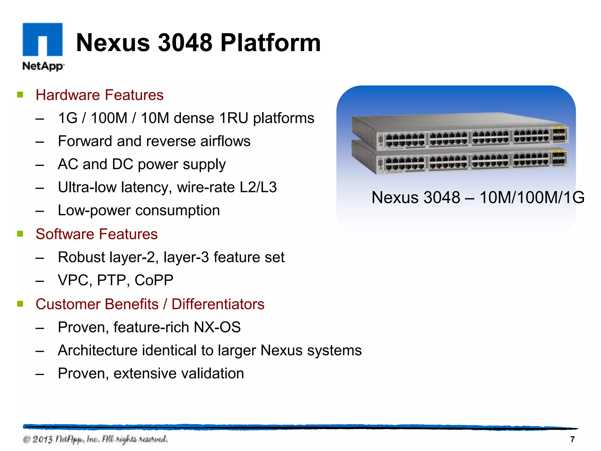 Nexus 3048 Platform
 Hardware Features
  – 1G / 100M / 10M dense 1RU platforms
  – Forward and reverse airflows
  – AC and DC power supply
  – Ultra-low latency, wire-rate L2/L3
                                                     Nexus 3048 – 10M/100M/1G
  – Low-power consumption
 Software Features
  – Robust layer-2, layer-3 feature set
  – VPC, PTP, CoPP
 Customer Benefits / Differentiators
  – Proven, feature-rich NX-OS
  – Architecture identical to larger Nexus systems
  – Proven, extensive validation



                                                                           7
 