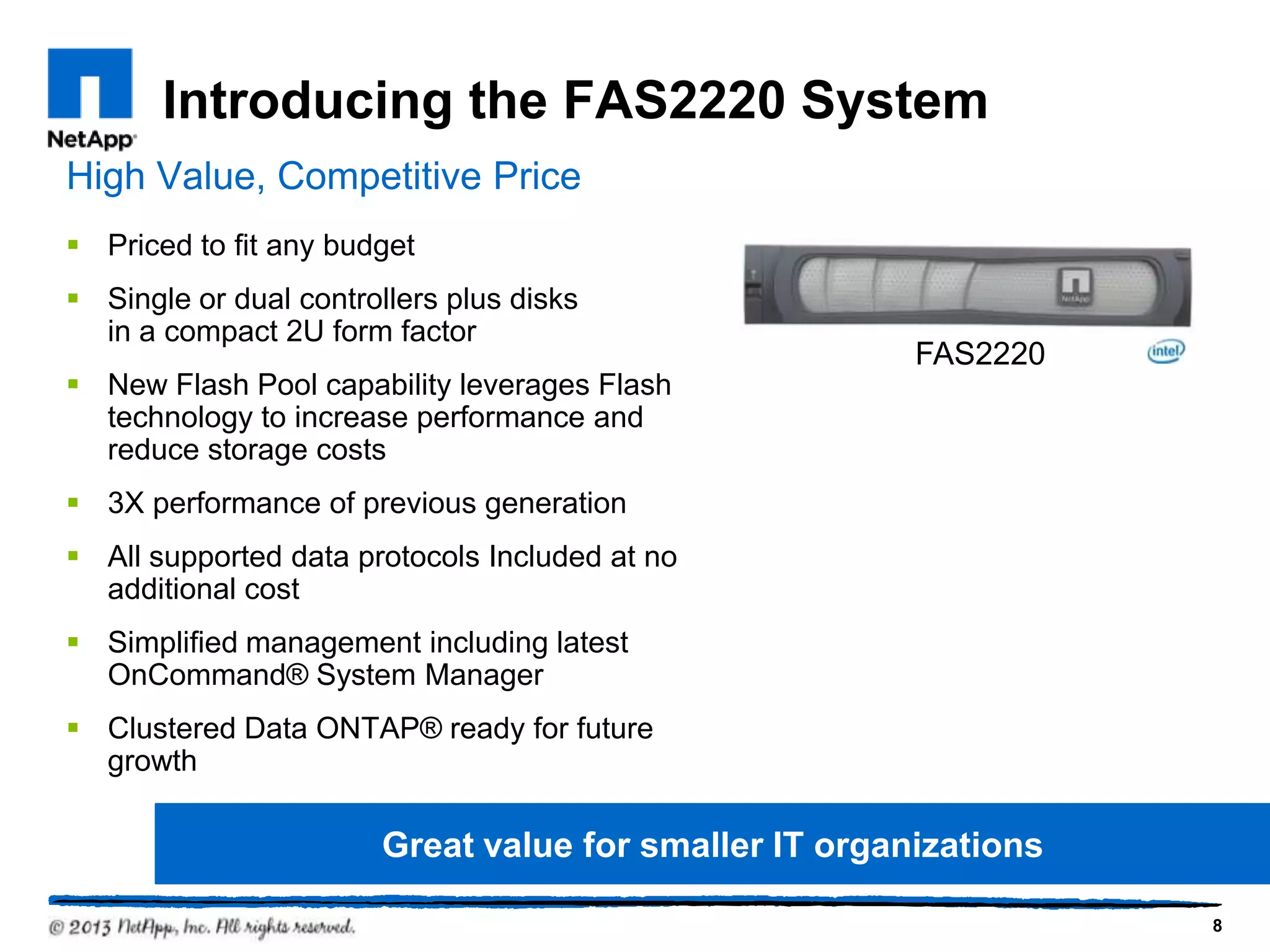 Introducing the FAS2220 System
High Value, Competitive Price
 Priced to fit any budget
 Single or dual controllers plus disks
  in a compact 2U form factor
                                                        FAS2220
 New Flash Pool capability leverages Flash
  technology to increase performance and
  reduce storage costs
 3X performance of previous generation
 All supported data protocols Included at no
  additional cost
 Simplified management including latest
  OnCommand® System Manager
 Clustered Data ONTAP® ready for future
  growth

                        Great value for smaller IT organizations

                                                                   8
 