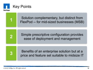 Key Points

        Solution complementary, but distinct from
1      FlexPod -- for mid-sized businesses (MSB)


        Simple prescriptive configuration provides
2         ease of deployment and management


         Benefits of an enterprise solution but at a
3       price and feature set suitable to midsize IT


                                                       18
 