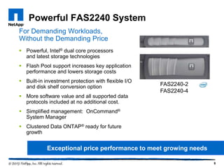 Powerful FAS2240 System
For Demanding Workloads,
Without the Demanding Price
 Powerful, Intel® dual core processors
  and latest storage technologies
 Flash Pool support increases key application
  performance and lowers storage costs
 Built-in investment protection with flexible I/O
  and disk shelf conversion option                   FAS2240-2
                                                     FAS2240-4
 More software value and all supported data
  protocols included at no additional cost.
 Simplified management: OnCommand®
  System Manager
 Clustered Data ONTAP® ready for future
  growth


            Exceptional price performance to meet growing needs

                                                                  9
 