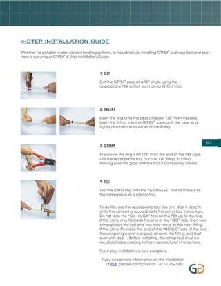 4-STEP INSTALLATION GUIDE

                                                                                         ®
Whether for potable water, radiant heating systems, or industrial use, installing GTPEX is always fast and easy.
                        ®
Here is our unique GTPEX 4-Step Installation Guide:



                                              1. CUT
                                                             ®
                                              Cut the GTPEX pipe at a 90º angle using the
                                              appropriate PEX cutter, such as our GTCut tool.




                                              2. INSERT

                                              Insert the ring onto the pipe at about 1/8” from the end.
                                                                               ®
                                              Insert the fitting into the GTPEX pipe until the pipe end
                                              tightly reaches the shoulder of the fitting.



                                                                                                               8.5
                                              3. CRIMP

                                              Make sure the ring is still 1/8” from the end of the PEX pipe.
                                              Use the appropriate tool (such as GTCrimp) to crimp
                                              the ring over the pipe until the tool is completely closed.




                                              4. TEST

                                              Test the crimp ring with the “Go-No-Go” tool to make sure
                                              the crimp pressure is satisfactory.


                                              To do this, use the appropriate tool size and slide it directly
                                              onto the crimp ring according to the crimp tool instructions.
                                              Do not slide the “Go-No-Go” tool on the PEX up to the ring.
                                              If the crimp ring fits inside the end of the “GO” side, then your
                                              crimp passes the test and you may move to the next fitting.
                                              If the crimp fits inside the end of the “NO GO” side of the tool,
                                              the crimp ring is over-crimped; remove the fitting and start
                                              over with step 1. Before restarting, the crimp tool must be
                                              recalibrated according to the manufacturer’s instructions.

                                              The 4-step installation is now complete.

                                               If you need more information on the installation
                                                   of PEX, please contact us at 1-877-GTGLOBE.
 