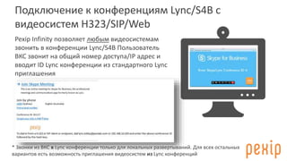 Подключение к конференциям Lync/S4B с
видеосистем H323/SIP/Web
Pexip Infinity позволяет любым видеосистемам
звонить в конференции Lync/S4B Пользователь
ВКС звонит на общий номер доступа/IP адрес и
вводит ID Lync конференции из стандартного Lync
приглашения
* Звонки из ВКС в Lync конференции только для локальных развертываний. Для всех остальных
вариантов есть возможность приглашения видеосистем из Lync конференций
 