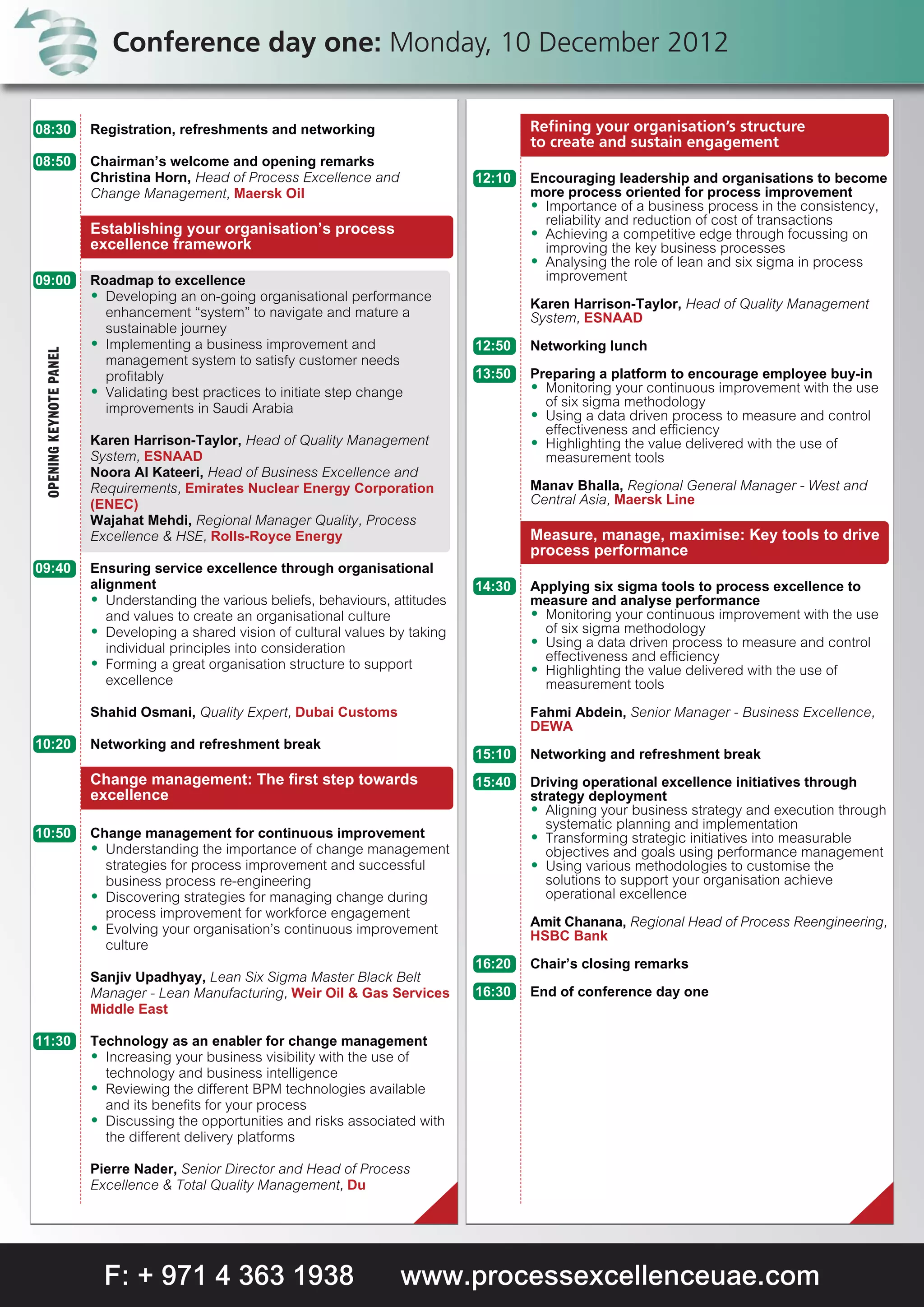 Conference day one: Monday, 10 December 2012

08:30                    Registration, refreshments and networking                            Refining your organisation’s structure
                                                                                              to create and sustain engagement
08:50                    Chairman’s welcome and opening remarks
                         Christina Horn, Head of Process Excellence and               12:10   Encouraging leadership and organisations to become
                         Change Management, Maersk Oil                                        more process oriented for process improvement
                                                                                              A Importance of a business process in the consistency,
                                                                                                reliability and reduction of cost of transactions
                         Establishing your organisation’s process                             A Achieving a competitive edge through focussing on
                         excellence framework                                                   improving the key business processes
                                                                                              A Analysing the role of lean and six sigma in process
09:00                    Roadmap to excellence                                                  improvement
                         A Developing an on-going organisational performance
                                                                                              Karen Harrison-Taylor, Head of Quality Management
                           enhancement “system” to navigate and mature a                      System, ESNAAD
                           sustainable journey
                         A Implementing a business improvement and                    12:50   Networking lunch
 OPENING KEYNOTE PANEL




                           management system to satisfy customer needs
                           profitably                                                 13:50   Preparing a platform to encourage employee buy-in
                         A Validating best practices to initiate step change                  A Monitoring your continuous improvement with the use
                           improvements in Saudi Arabia                                         of six sigma methodology
                                                                                              A Using a data driven process to measure and control
                                                                                                effectiveness and efficiency
                         Karen Harrison-Taylor, Head of Quality Management                    A Highlighting the value delivered with the use of
                         System, ESNAAD                                                         measurement tools
                         Noora Al Kateeri, Head of Business Excellence and
                         Requirements, Emirates Nuclear Energy Corporation                    Manav Bhalla, Regional General Manager - West and
                         (ENEC)                                                               Central Asia, Maersk Line
                         Wajahat Mehdi, Regional Manager Quality, Process
                         Excellence & HSE, Rolls-Royce Energy                                 Measure, manage, maximise: Key tools to drive
                                                                                              process performance
09:40                    Ensuring service excellence through organisational
                         alignment                                                    14:30   Applying six sigma tools to process excellence to
                         A Understanding the various beliefs, behaviours, attitudes           measure and analyse performance
                            and values to create an organisational culture                    A Monitoring your continuous improvement with the use
                         A Developing a shared vision of cultural values by taking              of six sigma methodology
                                                                                              A Using a data driven process to measure and control
                            individual principles into consideration
                         A Forming a great organisation structure to support                    effectiveness and efficiency
                                                                                              A Highlighting the value delivered with the use of
                            excellence                                                          measurement tools
                         Shahid Osmani, Quality Expert, Dubai Customs                         Fahmi Abdein, Senior Manager - Business Excellence,
                                                                                              DEWA
10:20                    Networking and refreshment break
                                                                                      15:10   Networking and refreshment break
                         Change management: The first step towards                    15:40   Driving operational excellence initiatives through
                         excellence                                                           strategy deployment
                                                                                              A Aligning your business strategy and execution through
                                                                                                 systematic planning and implementation
10:50                    Change management for continuous improvement                         A Transforming strategic initiatives into measurable
                         A Understanding the importance of change management                     objectives and goals using performance management
                           strategies for process improvement and successful                  A Using various methodologies to customise the
                           business process re-engineering                                       solutions to support your organisation achieve
                         A Discovering strategies for managing change during                     operational excellence
                           process improvement for workforce engagement
                         A Evolving your organisation’s continuous improvement                Amit Chanana, Regional Head of Process Reengineering,
                                                                                              HSBC Bank
                           culture
                                                                                      16:20   Chair’s closing remarks
                         Sanjiv Upadhyay, Lean Six Sigma Master Black Belt
                         Manager - Lean Manufacturing, Weir Oil & Gas Services        16:30   End of conference day one
                         Middle East

11:30                    Technology as an enabler for change management
                         A Increasing your business visibility with the use of
                           technology and business intelligence
                         A Reviewing the different BPM technologies available
                           and its benefits for your process
                         A Discussing the opportunities and risks associated with
                           the different delivery platforms

                         Pierre Nader, Senior Director and Head of Process
                         Excellence & Total Quality Management, Du




                           F: + 971 4 363 1938                             www.processexcellenceuae.com
 