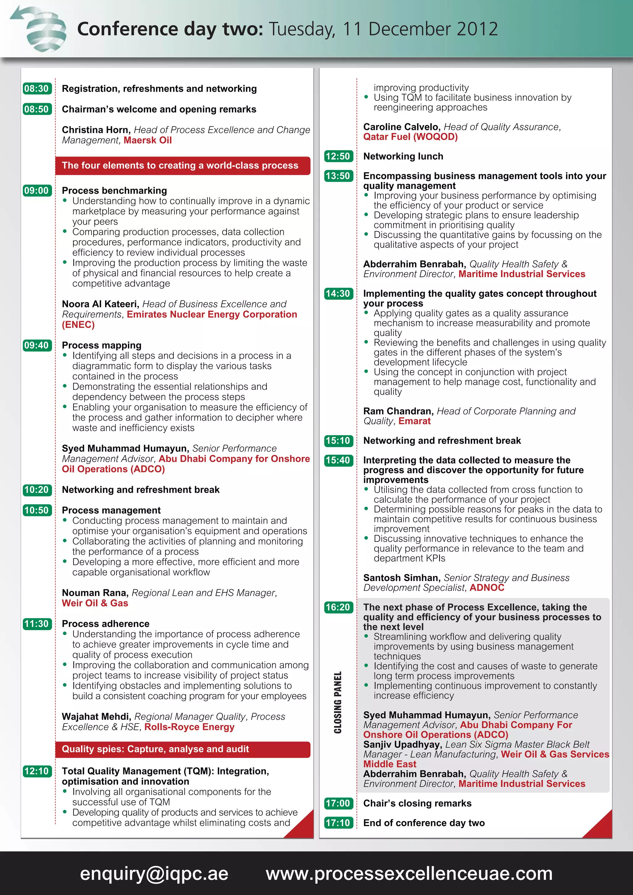 Conference day two: Tuesday, 11 December 2012

08:30   Registration, refreshments and networking                                      improving productivity
                                                                                     A Using TQM to facilitate business innovation by
08:50   Chairman’s welcome and opening remarks                                         reengineering approaches

        Christina Horn, Head of Process Excellence and Change                        Caroline Calvelo, Head of Quality Assurance,
        Management, Maersk Oil                                                       Qatar Fuel (WOQOD)

                                                                    12:50            Networking lunch
        The four elements to creating a world-class process
                                                                    13:50            Encompassing business management tools into your
                                                                                     quality management
09:00   Process benchmarking                                                         A Improving your business performance by optimising
        A Understanding how to continually improve in a dynamic
                                                                                       the efficiency of your product or service
          marketplace by measuring your performance against                          A Developing strategic plans to ensure leadership
          your peers                                                                   commitment in prioritising quality
        A Comparing production processes, data collection                            A Discussing the quantitative gains by focussing on the
          procedures, performance indicators, productivity and                         qualitative aspects of your project
          efficiency to review individual processes
        A Improving the production process by limiting the waste                     Abderrahim Benrabah, Quality Health Safety &
          of physical and financial resources to help create a                       Environment Director, Maritime Industrial Services
          competitive advantage
                                                                    14:30            Implementing the quality gates concept throughout
        Noora Al Kateeri, Head of Business Excellence and                            your process
        Requirements, Emirates Nuclear Energy Corporation                            A Applying quality gates as a quality assurance
        (ENEC)                                                                         mechanism to increase measurability and promote
                                                                                       quality
09:40   Process mapping                                                              A Reviewing the benefits and challenges in using quality
        A Identifying all steps and decisions in a process in a                        gates in the different phases of the system’s
          diagrammatic form to display the various tasks                               development lifecycle
                                                                                     A Using the concept in conjunction with project
          contained in the process
        A Demonstrating the essential relationships and                                management to help manage cost, functionality and
                                                                                       quality
          dependency between the process steps
        A Enabling your organisation to measure the efficiency of
                                                                                     Ram Chandran, Head of Corporate Planning and
          the process and gather information to decipher where                       Quality, Emarat
          waste and inefficiency exists
                                                                    15:10            Networking and refreshment break
        Syed Muhammad Humayun, Senior Performance
        Management Advisor, Abu Dhabi Company for Onshore           15:40            Interpreting the data collected to measure the
        Oil Operations (ADCO)                                                        progress and discover the opportunity for future
                                                                                     improvements
10:20   Networking and refreshment break                                             A Utilising the data collected from cross function to
                                                                                        calculate the performance of your project
10:50   Process management                                                           A Determining possible reasons for peaks in the data to
        A Conducting process management to maintain and                                 maintain competitive results for continuous business
          optimise your organisation’s equipment and operations                         improvement
        A Collaborating the activities of planning and monitoring                    A Discussing innovative techniques to enhance the
          the performance of a process                                                  quality performance in relevance to the team and
        A Developing a more effective, more efficient and more                          department KPIs
          capable organisational workflow
                                                                                     Santosh Simhan, Senior Strategy and Business
                                                                                     Development Specialist, ADNOC
        Nouman Rana, Regional Lean and EHS Manager,
        Weir Oil & Gas                                              16:20            The next phase of Process Excellence, taking the
                                                                                     quality and efficiency of your business processes to
11:30   Process adherence                                                            the next level
        A Understanding the importance of process adherence                          A Streamlining workflow and delivering quality
          to achieve greater improvements in cycle time and                            improvements by using business management
          quality of process execution                                                 techniques
        A Improving the collaboration and communication among                        A Identifying the cost and causes of waste to generate
                                                                     CLOSING PANEL




          project teams to increase visibility of project status                       long term process improvements
        A Identifying obstacles and implementing solutions to                        A Implementing continuous improvement to constantly
          build a consistent coaching program for your employees                       increase efficiency

        Wajahat Mehdi, Regional Manager Quality, Process                             Syed Muhammad Humayun, Senior Performance
        Excellence & HSE, Rolls-Royce Energy                                         Management Advisor, Abu Dhabi Company For
                                                                                     Onshore Oil Operations (ADCO)
        Quality spies: Capture, analyse and audit                                    Sanjiv Upadhyay, Lean Six Sigma Master Black Belt
                                                                                     Manager - Lean Manufacturing, Weir Oil & Gas Services
                                                                                     Middle East
12:10   Total Quality Management (TQM): Integration,                                 Abderrahim Benrabah, Quality Health Safety &
        optimisation and innovation                                                  Environment Director, Maritime Industrial Services
        A Involving all organisational components for the
          successful use of TQM                                     17:00            Chair’s closing remarks
        A Developing quality of products and services to achieve
          competitive advantage whilst eliminating costs and        17:10            End of conference day two




            enquiry@iqpc.ae                             www.processexcellenceuae.com
 