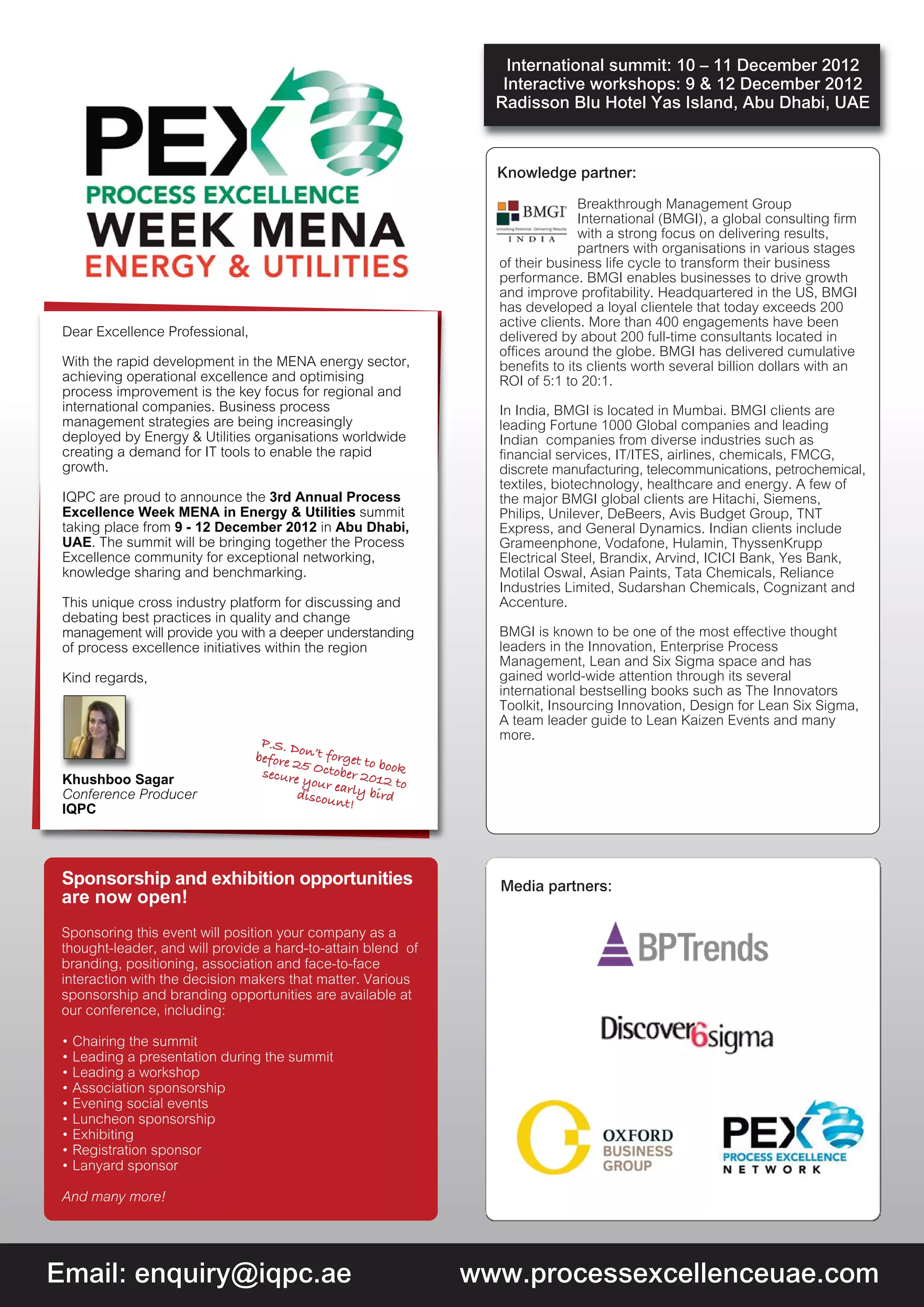 International summit: 10 – 11 December 2012
                                                                   Interactive workshops: 9 & 12 December 2012
                                                                  Radisson Blu Hotel Yas Island, Abu Dhabi, UAE



                                                                  Knowledge partner:
                                                                                Breakthrough Management Group
                                                                                International (BMGI), a global consulting firm
                                                                                with a strong focus on delivering results,
                                                                                partners with organisations in various stages
                                                                  of their business life cycle to transform their business
                                                                  performance. BMGI enables businesses to drive growth
                                                                  and improve profitability. Headquartered in the US, BMGI
                                                                  has developed a loyal clientele that today exceeds 200
                                                                  active clients. More than 400 engagements have been
 Dear Excellence Professional,                                    delivered by about 200 full-time consultants located in
                                                                  offices around the globe. BMGI has delivered cumulative
 With the rapid development in the MENA energy sector,            benefits to its clients worth several billion dollars with an
 achieving operational excellence and optimising                  ROI of 5:1 to 20:1.
 process improvement is the key focus for regional and
 international companies. Business process                        In India, BMGI is located in Mumbai. BMGI clients are
 management strategies are being increasingly                     leading Fortune 1000 Global companies and leading
 deployed by Energy & Utilities organisations worldwide           Indian companies from diverse industries such as
 creating a demand for IT tools to enable the rapid               financial services, IT/ITES, airlines, chemicals, FMCG,
 growth.                                                          discrete manufacturing, telecommunications, petrochemical,
                                                                  textiles, biotechnology, healthcare and energy. A few of
 IQPC are proud to announce the 3rd Annual Process                the major BMGI global clients are Hitachi, Siemens,
 Excellence Week MENA in Energy & Utilities summit                Philips, Unilever, DeBeers, Avis Budget Group, TNT
 taking place from 9 - 12 December 2012 in Abu Dhabi,             Express, and General Dynamics. Indian clients include
 UAE. The summit will be bringing together the Process            Grameenphone, Vodafone, Hulamin, ThyssenKrupp
 Excellence community for exceptional networking,                 Electrical Steel, Brandix, Arvind, ICICI Bank, Yes Bank,
 knowledge sharing and benchmarking.                              Motilal Oswal, Asian Paints, Tata Chemicals, Reliance
                                                                  Industries Limited, Sudarshan Chemicals, Cognizant and
 This unique cross industry platform for discussing and           Accenture.
 debating best practices in quality and change
 management will provide you with a deeper understanding          BMGI is known to be one of the most effective thought
 of process excellence initiatives within the region              leaders in the Innovation, Enterprise Process
                                                                  Management, Lean and Six Sigma space and has
 Kind regards,                                                    gained world-wide attention through its several
                                                                  international bestselling books such as The Innovators
                                                                  Toolkit, Insourcing Innovation, Design for Lean Six Sigma,
                                                                  A team leader guide to Lean Kaizen Events and many
                                  P.S. D                          more.
                                 before 2on’t forget to
                                          5             bo
                                  secure October 201 ok
 Khushboo Sagar                           your ea        2 to
 Conference Producer                     discou rly bird
                                                nt!
 IQPC




 Sponsorship and exhibition opportunities                         Media partners:
 are now open!
 Sponsoring this event will position your company as a
 thought-leader, and will provide a hard-to-attain blend of
 branding, positioning, association and face-to-face
 interaction with the decision makers that matter. Various
 sponsorship and branding opportunities are available at
 our conference, including:

 • Chairing the summit
 • Leading a presentation during the summit
 • Leading a workshop
 • Association sponsorship
 • Evening social events
 • Luncheon sponsorship
 • Exhibiting
 • Registration sponsor
 • Lanyard sponsor

 And many more!




Email: enquiry@iqpc.ae                                          www.processexcellenceuae.com
 