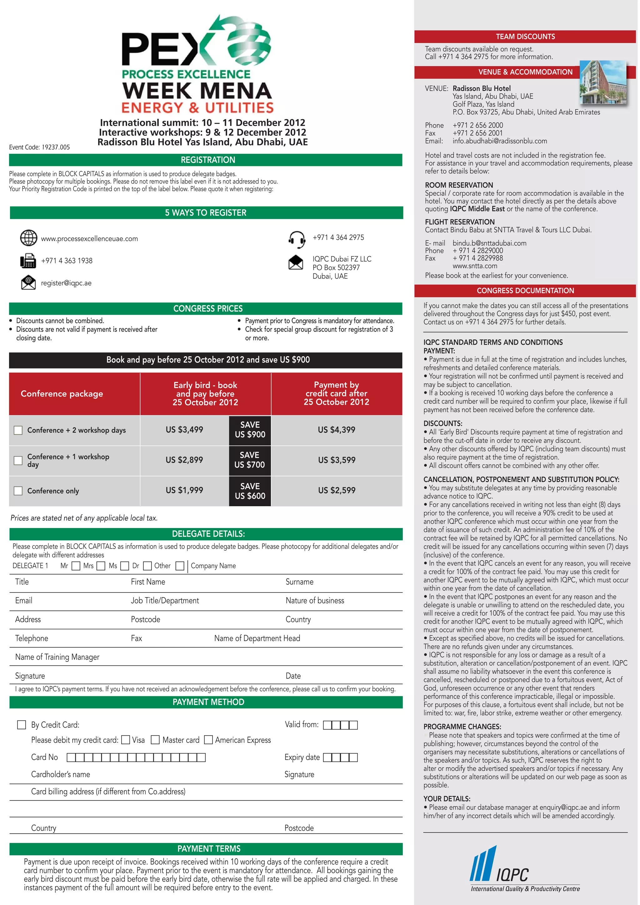 TEAM DISCOUNTS
                                                                                                                                                     Team discounts available on request.
                                                                                                                                                     Call +971 4 364 2975 for more information.

                                                                                                                                                                         VENUE & ACCOMMODATION

                                                                                                                                                     VENUE: Radisson Blu Hotel
                                                                                                                                                            Yas Island, Abu Dhabi, UAE
                                                                                                                                                            Golf Plaza, Yas Island
                                                                                                                                                            P.O. Box 93725, Abu Dhabi, United Arab Emirates
                                   International summit: 10 – 11 December 2012                                                                       Phone     +971 2 656 2000
                                   Interactive workshops: 9 & 12 December 2012                                                                       Fax       +971 2 656 2001
                                   Radisson Blu Hotel Yas Island, Abu Dhabi, UAE                                                                     Email:    info.abudhabi@radissonblu.com
Event Code: 19237.005
                                                                                                                                                     Hotel and travel costs are not included in the registration fee.
                                                                    REGISTRATION                                                                     For assistance in your travel and accommodation requirements, please
Please complete in BLOCK CAPITALS as information is used to produce delegate badges.                                                                 refer to details below:
Please photocopy for multiple bookings. Please do not remove this label even if it is not addressed to you.
Your Priority Registration Code is printed on the top of the label below. Please quote it when registering:                                          ROOM RESERVATION
                                                                                                                                                     Special / corporate rate for room accommodation is available in the
                                                                                                                                                     hotel. You may contact the hotel directly as per the details above
                                                                                                                                                     quoting IQPC Middle East or the name of the conference.
                                                             5 WAYS TO REGISTER
                                                                                                                                                     FLIGHT RESERVATION
                                                                                                                                                     Contact Bindu Babu at SNTTA Travel & Tours LLC Dubai.
             www.processexcellenceuae.com                                                                               +971 4 364 2975
                                                                                                                                                     E- mail bindu.b@snttadubai.com
                                                                                                                                                     Phone + 971 4 2829000
             +971 4 363 1938                                                                                            IQPC Dubai FZ LLC            Fax      + 971 4 2829988
                                                                                                                        PO Box 502397                         www.sntta.com
                                                                                                                        Dubai, UAE                   Please book at the earliest for your convenience.
             register@iqpc.ae
                                                                                                                                                                        CONGRESS DOCUMENTATION

                                                                 CONGRESS PRICES                                                                     If you cannot make the dates you can still access all of the presentations
                                                                                                                                                     delivered throughout the Congress days for just $450, post event.
• Discounts cannot be combined.                                                           • Payment prior to Congress is mandatory for attendance.   Contact us on +971 4 364 2975 for further details.
• Discounts are not valid if payment is received after                                    • Check for special group discount for registration of 3
  closing date.                                                                             or more.
                                                                                                                                                     IQPC STANDARD TERMS AND CONDITIONS
                                                                                                                                                     PAYMENT:
                                      Book and pay before 25 October 2012 and save US $900                                                           • Payment is due in full at the time of registration and includes lunches,
                                                                                                                                                     refreshments and detailed conference materials.
                                                                                                                                                     • Your registration will not be confirmed until payment is received and
                                                                Early bird - book                                      Payment by                    may be subject to cancellation.
    Conference package                                           and pay before                                      credit card after               • If a booking is received 10 working days before the conference a
                                                                25 October 2012                                      25 October 2012                 credit card number will be required to confirm your place, likewise if full
                                                                                                                                                     payment has not been received before the conference date.

                                                                                          SAVE                                                       DISCOUNTS:
       Conference + 2 workshop days                           US $3,499                                                   US $4,399                  • All 'Early Bird' Discounts require payment at time of registration and
                                                                                         US $900
                                                                                                                                                     before the cut-off date in order to receive any discount.
                                                                                                                                                     • Any other discounts offered by IQPC (including team discounts) must
       Conference + 1 workshop                                                            SAVE                                                       also require payment at the time of registration.
       day
                                                              US $2,899                                                   US $3,599
                                                                                         US $700                                                     • All discount offers cannot be combined with any other offer.
                                                                                                                                                     CANCELLATION, POSTPONEMENT AND SUBSTITUTION POLICY:
       Conference only                                        US $1,999                   SAVE                            US $2,599                  • You may substitute delegates at any time by providing reasonable
                                                                                         US $600                                                     advance notice to IQPC.
                                                                                                                                                     • For any cancellations received in writing not less than eight (8) days
                                                                                                                                                     prior to the conference, you will receive a 90% credit to be used at
Prices are stated net of any applicable local tax.                                                                                                   another IQPC conference which must occur within one year from the
                                                                                                                                                     date of issuance of such credit. An administration fee of 10% of the
                                                                DELEGATE DETAILS:                                                                    contract fee will be retained by IQPC for all permitted cancellations. No
 Please complete in BLOCK CAPITALS as information is used to produce delegate badges. Please photocopy for additional delegates and/or               credit will be issued for any cancellations occurring within seven (7) days
 delegate with different addresses                                                                                                                   (inclusive) of the conference.
 DELEGATE 1        Mr      Mrs     Ms    Dr     Other         Company Name                                                                           • In the event that IQPC cancels an event for any reason, you will receive
                                                                                                                                                     a credit for 100% of the contract fee paid. You may use this credit for
  Title                                         First Name                                                    Surname                                another IQPC event to be mutually agreed with IQPC, which must occur
                                                                                                                                                     within one year from the date of cancellation.
                                                                                                                                                     • In the event that IQPC postpones an event for any reason and the
  Email                                         Job Title/Department                                          Nature of business                     delegate is unable or unwilling to attend on the rescheduled date, you
                                                                                                                                                     will receive a credit for 100% of the contract fee paid. You may use this
  Address                                       Postcode                                                      Country                                credit for another IQPC event to be mutually agreed with IQPC, which
                                                                                                                                                     must occur within one year from the date of postponement.
  Telephone                                     Fax                              Name of Department Head                                             • Except as specified above, no credits will be issued for cancellations.
                                                                                                                                                     There are no refunds given under any circumstances.
  Name of Training Manager                                                                                                                           • IQPC is not responsible for any loss or damage as a result of a
                                                                                                                                                     substitution, alteration or cancellation/postponement of an event. IQPC
                                                                                                                                                     shall assume no liability whatsoever in the event this conference is
  Signature                                                                                                   Date                                   cancelled, rescheduled or postponed due to a fortuitous event, Act of
  I agree to IQPC’s payment terms. If you have not received an acknowledgement before the conference, please call us to confirm your booking.        God, unforeseen occurrence or any other event that renders
                                                                                                                                                     performance of this conference impracticable, illegal or impossible.
                                                                 PAYMENT METHOD                                                                      For purposes of this clause, a fortuitous event shall include, but not be
                                                                                                                                                     limited to: war, fire, labor strike, extreme weather or other emergency.
          By Credit Card:                                                                                     Valid from:                            PROGRAMME CHANGES:
                                                                                                                                                     • Please note that speakers and topics were confirmed at the time of
          Please debit my credit card:          Visa         Master card         American Express                                                    publishing; however, circumstances beyond the control of the
                                                                                                                                                     organisers may necessitate substitutions, alterations or cancellations of
          Card No                                                                                             Expiry date                            the speakers and/or topics. As such, IQPC reserves the right to
                                                                                                                                                     alter or modify the advertised speakers and/or topics if necessary. Any
          Cardholder’s name                                                                                   Signature                              substitutions or alterations will be updated on our web page as soon as
                                                                                                                                                     possible.
          Card billing address (if different from Co.address)
                                                                                                                                                     YOUR DETAILS:
                                                                                                                                                     • Please email our database manager at enquiry@iqpc.ae and inform
                                                                                                                                                     him/her of any incorrect details which will be amended accordingly.
          Country                                                                                             Postcode

                                                      PAYMENT TERMS
     Payment is due upon receipt of invoice. Bookings received within 10 working days of the conference require a credit
     card number to confirm your place. Payment prior to the event is mandatory for attendance. All bookings gaining the
     early bird discount must be paid before the early bird date, otherwise the full rate will be applied and charged. In these
     instances payment of the full amount will be required before entry to the event.
 