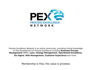 Process Excellence Network is an online community, providing critical knowledge on the development of Process Excellence including  Business Process Management  (BPM),  Lean ,  Change Management ,  Operational Excellence ,  Six Sigma ,  Risk Management ,  Customer Experience  and more.   Membership is free, the value is priceless 