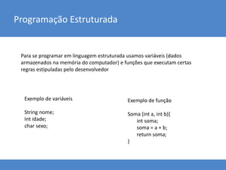 Programação Estruturada
Para se programar em linguagem estruturada usamos variáveis (dados
armazenados na memória do computador) e funções que executam certas
regras estipuladas pelo desenvolvedor
Exemplo de variáveis
String nome;
Int idade;
char sexo;
Exemplo de função
Soma (int a, int b){
int soma;
soma = a + b;
return soma;
}
 