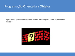 Programação Orientada a Objetos
Agora vem a grande questão como ensinar uma maquina a pensar como uma
pessoa ?
 