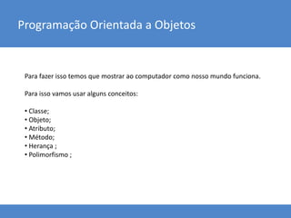 Para fazer isso temos que mostrar ao computador como nosso mundo funciona.
Para isso vamos usar alguns conceitos:
• Classe;
• Objeto;
• Atributo;
• Método;
• Herança ;
• Polimorfismo ;
Programação Orientada a Objetos
 
