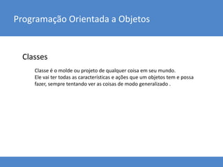 Classes
Programação Orientada a Objetos
Classe é o molde ou projeto de qualquer coisa em seu mundo.
Ele vai ter todas as características e ações que um objetos tem e possa
fazer, sempre tentando ver as coisas de modo generalizado .
 