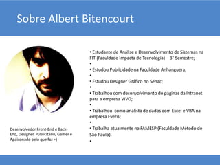 Sobre Albert Bitencourt
• Estudante de Análise e Desenvolvimento de Sistemas na
FIT (Faculdade Impacta de Tecnologia) – 3° Semestre;
•
• Estudou Publicidade na Faculdade Anhanguera;
•
• Estudou Designer Gráfico no Senac;
•
• Trabalhou com desenvolvimento de páginas da Intranet
para a empresa VIVO;
•
• Trabalhou como analista de dados com Excel e VBA na
empresa Everis;
•
• Trabalha atualmente na FAMESP (Faculdade Método de
São Paulo).
•
Desenvolvedor Front-End e Back-
End, Designer, Publicitário, Gamer e
Apaixonado pelo que faz =)
 