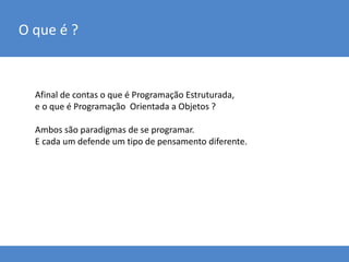 O que é ?
Afinal de contas o que é Programação Estruturada,
e o que é Programação Orientada a Objetos ?
Ambos são paradigmas de se programar.
E cada um defende um tipo de pensamento diferente.
 