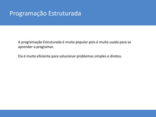 Programação Estruturada
A programação Estruturada é muito popular pois é muito usada para se
aprender a programar.
Ela é muito eficiente para solucionar problemas simples e diretos.
 