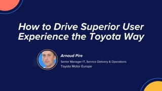 Arnaud Pire
Senior Manager IT, Service Delivery & Operations
Toyota Motor Europe
How to Drive Superior User
Experience the Toyota Way
 