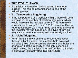 THYISTOR TURN-ON.
A thyristor is turned on by increasing the anode
current. This can be accomplished in one of the
following ways.
1. Temperature Triggering.
If the temperature of a thyristor is high, there will be an
increase in the number of electron hole pairs, which
would increase the leakage current. This increase in
currents would cause‘1’ and ‘2’ to increase. Due to
regenrative action,(1 +2 ) may tend to be unity and
the thyristor may be turned on. This type of turn-on
may cause thermal runaway and is normally avoided.
2. Light Triggering.
When light is thrown on the gate-cathode junction
through a light window, the electron-hole pairs will
increase ( free charge carriers electrons and holes are
generated ). If the intensity of this light exceeds a
certain value, the thyristor is turned on.Such a thyristor
is known as light activated SCR (LASCR).
 