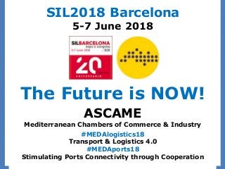 ASCAME
Mediterranean Chambers of Commerce & Industry
#MEDAlogistics18
Transport & Logistics 4.0
#MEDAports18
Stimulating Ports Connectivity through Cooperation
SIL2018 Barcelona
5-7 June 2018
The Future is NOW!
 