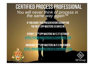 You will never think of process in
the same way again™
Certified Process Professional
If you enjoy this presentation signup for
the next cpp masters (5 days) in:
sydney 13th CPP Masters w/c 27 october
https://sydneymasters2014.eventbrite.com
brisbane 10th CPP MASTERS w/c 3 November
https://brisbanemasters2014.eventbrite.com
 