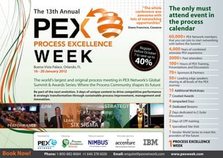 The 13th Annual
                                                                                                “The whole
                                                                                           conference was
                                                                                                                The only must
                                                                                             awesome with
                                                                                        lots of networking
                                                                                                                attend event in
                                                                                            opportunities”      the process
                                                                                     Diane Francisco, Covance
                                                                                                                calendar
                                                                                                                60,000+ PEX Network members
                                                                                                                that you can join to start networking
                                                                                                                with before the Summit
                                                                                               Registe          4,000 Years of combined
                                                                                           before Oc r
                                                                                                     t
                                                                                           7 to save ober       attendee PEX experience
                                                                                                    up to
                                                                                                                3000+ Past attendees
                                                                                               40%              100+ Hours of PEX Training,
            Buena Vista Palace, Orlando, FL                                                                     Presentations and Discussions
            16 - 20 January 2012                                                                                70+ Sponsors & Partners
            The world’s largest and original process meeting in PEX Network’s Global                            50+ Leading edge speakers
                                                                                                                sharing at all levels of the PEX
            Summit & Awards Series: Where the Process Community shapes its future                               Journey

            Be part of the next evolution. 5 days of unique content to drive competitive performance            15 Additional Workshops
            & strategic transformation through sustainable process improvement, management and                  7 Coveted Awards
            innovation.
                                                                                                                4 Jampacked Days
                  BPM                                                STRATEGY                                   4 Dedicated Streams
                                                                                                                2 Days dedicated to C-Suite
                                                                                                                Discussion
                                 LEAN                                                                           2 Days of CPP training
 PERFORMANCE                                SIX SIGMA                                                           1 Specialised Site Visit
                                                                                                                1 Vendor World Series to meet the
               Presented by:   Featuring:        Platinum sponsor:       Associate sponsors:                    providers of the future


                                                                                                                1  PROCESS EXCELLENCE
                                                                                                                   WEEK

Book Now!             Phone: 1-800-882-8684 +1 646 378 6026            Email: enquire@pexnetwork.com             www.pexweek.com
 