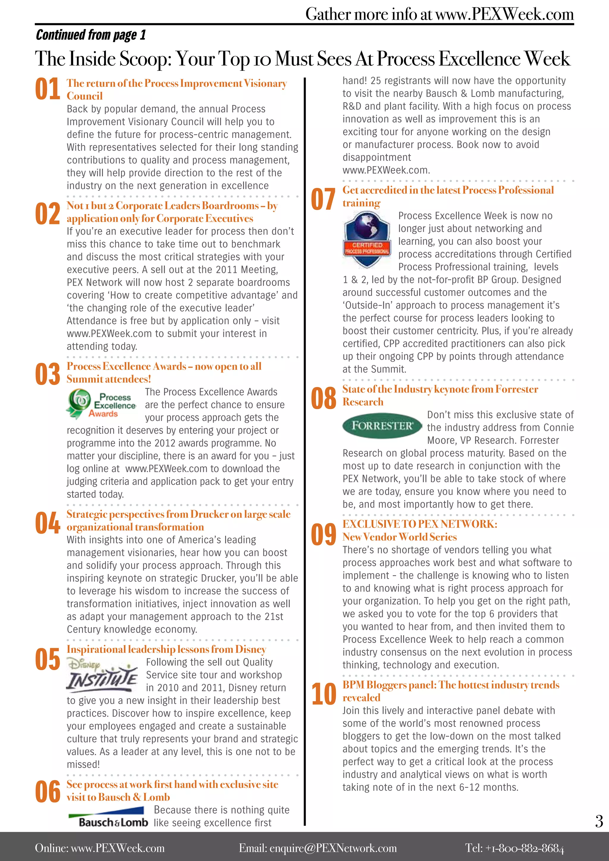 Gather more info at www.PEXWeek.com
Continued from page 1
The Inside Scoop: Your Top 10 Must Sees At Process Excellence Week
01    The return of the Process Improvement Visionary
      Council
      Back by popular demand, the annual Process
                                                                      hand! 25 registrants will now have the opportunity
                                                                      to visit the nearby Bausch & Lomb manufacturing,
                                                                      R&D and plant facility. With a high focus on process
      Improvement Visionary Council will help you to                  innovation as well as improvement this is an
      define the future for process-centric management.               exciting tour for anyone working on the design
      With representatives selected for their long standing           or manufacturer process. Book now to avoid
      contributions to quality and process management,                disappointment
      they will help provide direction to the rest of the             www.PEXWeek.com.
      industry on the next generation in excellence

                                                                 07
                                                                      Get accredited in the latest Process Professional

02    Not 1 but 2 Corporate Leaders Boardrooms – by                   training
      application only for Corporate Executives                                     Process Excellence Week is now no
      If you’re an executive leader for process then don’t                          longer just about networking and
      miss this chance to take time out to benchmark                                learning, you can also boost your
      and discuss the most critical strategies with your                            process accreditations through Certified
      executive peers. A sell out at the 2011 Meeting,                              Process Profressional training, levels
      PEX Network will now host 2 separate boardrooms                 1 & 2, led by the not-for-profit BP Group. Designed
      covering ‘How to create competitive advantage’ and              around successful customer outcomes and the
      ‘the changing role of the executive leader’                     ‘Outside-In’ approach to process management it’s
      Attendance is free but by application only – visit              the perfect course for process leaders looking to
      www.PEXWeek.com to submit your interest in                      boost their customer centricity. Plus, if you’re already
      attending today.                                                certified, CPP accredited practitioners can also pick
                                                                      up their ongoing CPP by points through attendance

03    Process Excellence Awards – now open to all
      Summit attendees!
                                                                      at the Summit.


                                                                 08
                         The Process Excellence Awards                State of the Industry keynote from Forrester
                         are the perfect chance to ensure             Research
                         your process approach gets the                                  Don’t miss this exclusive state of
      recognition it deserves by entering your project or                                the industry address from Connie
      programme into the 2012 awards programme. No                                       Moore, VP Research. Forrester
      matter your discipline, there is an award for you – just        Research on global process maturity. Based on the
      log online at www.PEXWeek.com to download the                   most up to date research in conjunction with the
      judging criteria and application pack to get your entry         PEX Network, you’ll be able to take stock of where
      started today.                                                  we are today, ensure you know where you need to
                                                                      be, and most importantly how to get there.

04
      Strategic perspectives from Drucker on large scale

                                                                 09
      organizational transformation                                   EXCLUSIVE TO PEX NETWORK:
      With insights into one of America’s leading                     New Vendor World Series
      management visionaries, hear how you can boost                  There’s no shortage of vendors telling you what
      and solidify your process approach. Through this                process approaches work best and what software to
      inspiring keynote on strategic Drucker, you’ll be able          implement - the challenge is knowing who to listen
      to leverage his wisdom to increase the success of               to and knowing what is right process approach for
      transformation initiatives, inject innovation as well           your organization. To help you get on the right path,
      as adapt your management approach to the 21st                   we asked you to vote for the top 6 providers that
      Century knowledge economy.                                      you wanted to hear from, and then invited them to
                                                                      Process Excellence Week to help reach a common

05
      Inspirational leadership lessons from Disney                    industry consensus on the next evolution in process
                          Following the sell out Quality              thinking, technology and execution.
                          Service site tour and workshop

                                                                 10
                          in 2010 and 2011, Disney return             BPM Bloggers panel: The hottest industry trends
      to give you a new insight in their leadership best              revealed
      practices. Discover how to inspire excellence, keep             Join this lively and interactive panel debate with
      your employees engaged and create a sustainable                 some of the world’s most renowned process
      culture that truly represents your brand and strategic          bloggers to get the low-down on the most talked
      values. As a leader at any level, this is one not to be         about topics and the emerging trends. It’s the
      missed!                                                         perfect way to get a critical look at the process
                                                                      industry and analytical views on what is worth

06    See process at work first hand with exclusive site
      visit to Bausch & Lomb
                          Because there is nothing quite
                                                                      taking note of in the next 6-12 months.


                           like seeing excellence first                                                                          3
Online: www.PEXWeek.com                         Email: enquire@PEXNetwork.com                      Tel: +1-800-882-8684
 