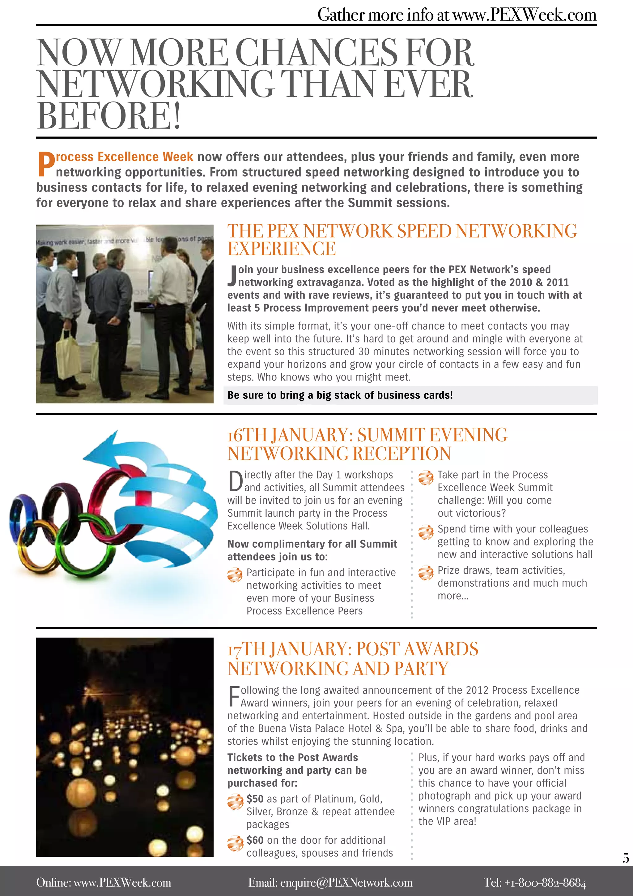 Gather more info at www.PEXWeek.com

NOW MORE CHANCES FOR
NETWORKING THAN EVER
BEFORE!
P   rocess Excellence Week now offers our attendees, plus your friends and family, even more
    networking opportunities. From structured speed networking designed to introduce you to
business contacts for life, to relaxed evening networking and celebrations, there is something
for everyone to relax and share experiences after the Summit sessions.

                                THE PEX NETWORK SPEEd NETWORKING
                                EXPERIENCE
                                J oin your business excellence peers for the PEX Network’s speed
                                  networking extravaganza. Voted as the highlight of the 2010 & 2011
                                events and with rave reviews, it’s guaranteed to put you in touch with at
                                least 5 Process Improvement peers you’d never meet otherwise.
                                With its simple format, it’s your one-off chance to meet contacts you may
                                keep well into the future. It’s hard to get around and mingle with everyone at
                                the event so this structured 30 minutes networking session will force you to
                                expand your horizons and grow your circle of contacts in a few easy and fun
                                steps. Who knows who you might meet.
                                Be sure to bring a big stack of business cards!


                                16TH JANUARY: SUMMIT EVENING
                                NETWORKING RECEPTION
                                D    irectly after the Day 1 workshops
                                     and activities, all Summit attendees
                                will be invited to join us for an evening
                                                                                Take part in the Process
                                                                                Excellence Week Summit
                                                                                challenge: Will you come
                                Summit launch party in the Process              out victorious?
                                Excellence Week Solutions Hall.                 Spend time with your colleagues
                                Now complimentary for all Summit                getting to know and exploring the
                                attendees join us to:                           new and interactive solutions hall
                                    Participate in fun and interactive          Prize draws, team activities,
                                    networking activities to meet               demonstrations and much much
                                    even more of your Business                  more…
                                    Process Excellence Peers


                                17TH JANUARY: POST AWARdS
                                NETWORKING ANd PARTY
                                F  ollowing the long awaited announcement of the 2012 Process Excellence
                                   Award winners, join your peers for an evening of celebration, relaxed
                                networking and entertainment. Hosted outside in the gardens and pool area
                                of the Buena Vista Palace Hotel & Spa, you’ll be able to share food, drinks and
                                stories whilst enjoying the stunning location.
                                Tickets to the Post Awards                  Plus, if your hard works pays off and
                                networking and party can be                 you are an award winner, don’t miss
                                purchased for:                              this chance to have your official
                                    $50 as part of Platinum, Gold,          photograph and pick up your award
                                    Silver, Bronze & repeat attendee        winners congratulations package in
                                    packages                                the VIP area!
                                    $60 on the door for additional
                                    colleagues, spouses and friends                                                  5
Online: www.PEXWeek.com             Email: enquire@PEXNetwork.com                         Tel: +1-800-882-8684
 
